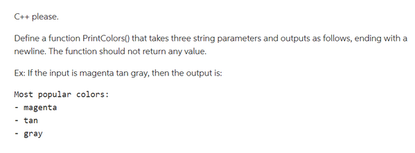 C++ please.
Define a function PrintColors() that takes three string parameters and outputs as follows, ending with a
newline. The function should not return any value.
Ex: If the input is magenta tan gray, then the output is:
Most popular colors:
magenta
- tan
gray