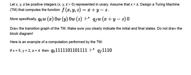 Let x, y, z be positive integers (x, y, z> 0) represented in unary. Assume that x > z. Design a Turing Machine
(TM) that computes the function f (x, y, z) = x+y=z.
More specifically, go w (x) Ow (y) Ow (z) +* qƒw (x+y=z) 0
Draw the transition graph of the TM. Make sure you clearly indicate the initial and final states. Do not draw the
block diagram!
Here is an example of a computation performed by the TM:
if x = 5, y = 2, z = 4 then qo1111101101111 -* qƒ1110