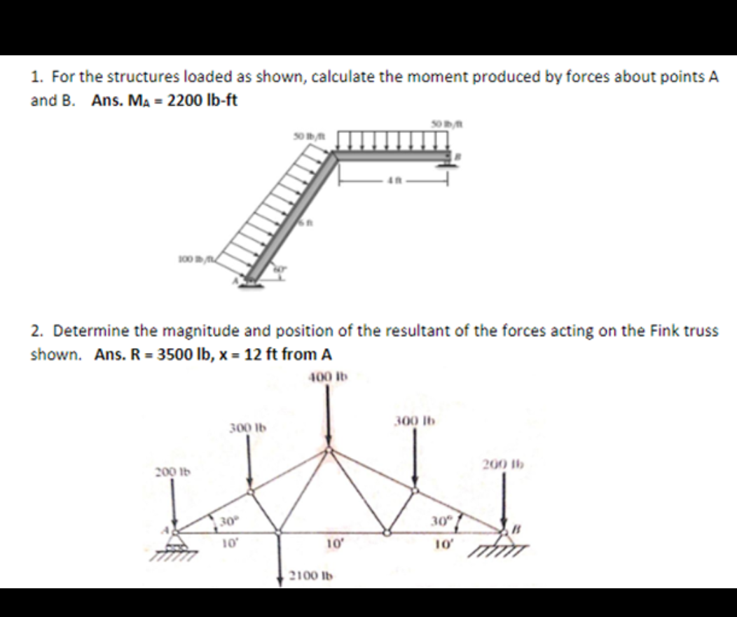 1. For the structures loaded as shown, calculate the moment produced by forces about points A
and B. Ans. Ma = 2200 lb-ft
s0
50
100
2. Determine the magnitude and position of the resultant of the forces acting on the Fink truss
shown. Ans. R = 3500 lb, x = 12 ft from A
400 lb
300 lb
300 Ib
200 Ib
200 Ib
30
30
10
10
10
2100 Ib
