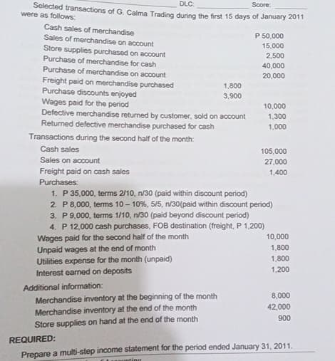 DLC:
Score:
Selected transactions of G. Calma Trading during the first 15 days of January 2011
were as follows:
Cash sales of merchandise
Sales of merchandise on account
Store supplies purchased on account
Purchase of merchandise for cash
Purchase of merchandise on account
Freight paid on merchandise purchased
Purchase discounts enjoyed
Wages paid for the period
P 50,000
15,000
2,500
40,000
20,000
1,800
3,900
10,000
1,300
1,000
Defective merchandise returned by customer, sold on account
Returned defective merchandise purchased for cash
Transactions during the second half of the month:
Cash sales
Sales on account
Freight paid on cash sales
Purchases:
1. P 35,000, terms 2/10, n/30 (paid within discount period)
105,000
27,000
1,400
2. P 8,000, terms 10-10%, 5/5, n/30(paid within discount period)
3. P 9,000, terms 1/10, n/30 (paid beyond discount period)
4. P 12,000 cash purchases, FOB destination (freight, P 1,200)
Wages paid for the second half of the month
Unpaid wages at the end of month
Utilities expense for the month (unpaid)
Interest earned on deposits
10,000
1,800
1,800
1,200
Additional information:
Merchandise inventory at the beginning of the month
Merchandise inventory at the end of the month
Store supplies on hand at the end of the month
REQUIRED:
8,000
42,000
900
Prepare a multi-step income statement for the period ended January 31, 2011.