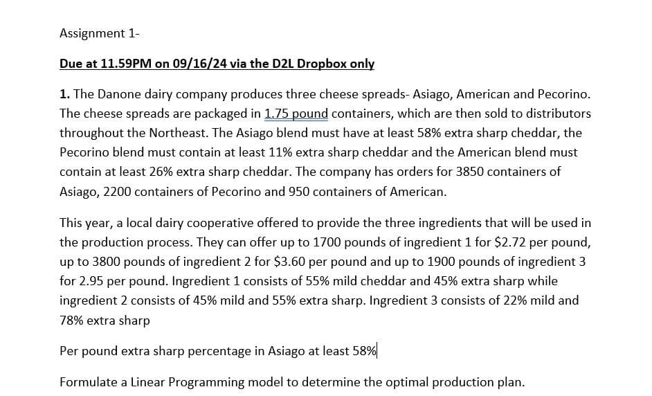 Assignment 1-
Due at 11.59PM on 09/16/24 via the D2L Dropbox only
1. The Danone dairy company produces three cheese spreads- Asiago, American and Pecorino.
The cheese spreads are packaged in 1.75 pound containers, which are then sold to distributors
throughout the Northeast. The Asiago blend must have at least 58% extra sharp cheddar, the
Pecorino blend must contain at least 11% extra sharp cheddar and the American blend must
contain at least 26% extra sharp cheddar. The company has orders for 3850 containers of
Asiago, 2200 containers of Pecorino and 950 containers of American.
This year, a local dairy cooperative offered to provide the three ingredients that will be used in
the production process. They can offer up to 1700 pounds of ingredient 1 for $2.72 per pound,
up to 3800 pounds of ingredient 2 for $3.60 per pound and up to 1900 pounds of ingredient 3
for 2.95 per pound. Ingredient 1 consists of 55% mild cheddar and 45% extra sharp while
ingredient 2 consists of 45% mild and 55% extra sharp. Ingredient 3 consists of 22% mild and
78% extra sharp
Per pound extra sharp percentage in Asiago at least 58%
Formulate a Linear Programming model to determine the optimal production plan.