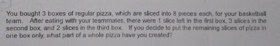 You bought 3 boxes of regular pizza, which are sliced into 8 pieces each, for your basketball
team. After eating with your teammates, there were 1 slice left in the first box, 3 slices in the
second box, and 2 slices in the third box. If you decide to put the remaining slices of pizza in
one box only, what part of a whole pizza have you created?
