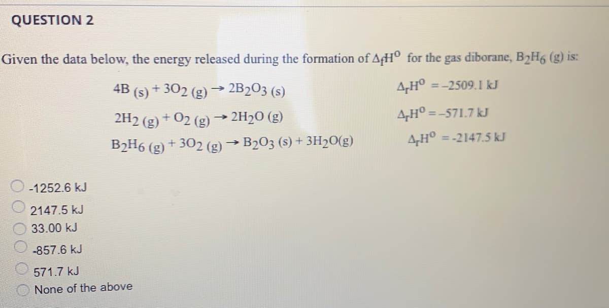 QUESTION 2
Given the data below, the energy released during the formation of AH° for the gas diborane, B2H6 (g) is:
4B (s) + 302 (g)
2B203 (s)
A,H° =-2509.1 kJ
A,H° = -571.7 kJ
2H2 (g) + 02 (g) → 2H20 (g)
B2H6 (g)
+ 302 (g) → B203 (s) + 3H20(g)
AH° = -2147.5 kJ
-1252.6 kJ
2147.5 kJ
33.00 kJ
-857.6 kJ
571.7 kJ
None of the above
