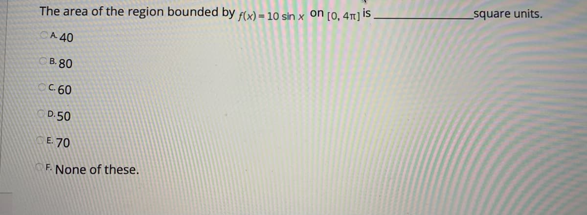 square units.
The area of the region bounded by f(x) = 10 sin x on [0, 41] IS
A. 40
СВ. 80
OC.60
D. 50
E. 70
F. None of these.
