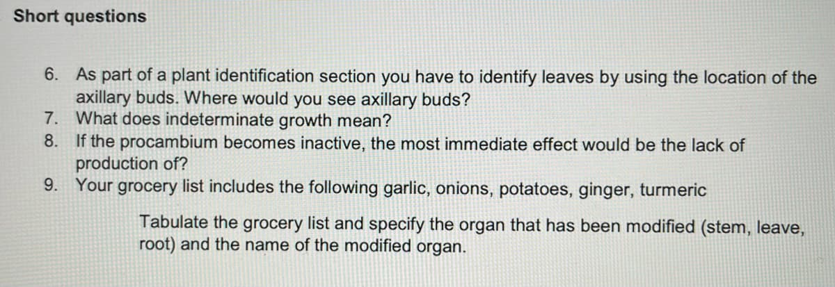 Short questions
6. As part of a plant identification section you have to identify leaves by using the location of the
axillary buds. Where would you see axillary buds?
7. What does indeterminate growth mean?
8. If the procambium becomes inactive, the most immediate effect would be the lack of
production of?
9. Your grocery list includes the following garlic, onions, potatoes, ginger, turmeric
Tabulate the grocery list and specify the organ that has been modified (stem, leave,
root) and the name of the modified organ.
