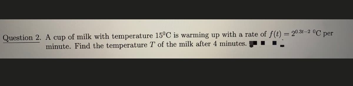 = 20.3t-2 °C per
Question 2. A cup of milk with temperature 15°C is warming up with a rate of f(t)
minute. Find the temperature T of the milk after 4 minutes.
