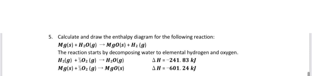 5. Calculate and draw the enthalpy diagram for the following reaction:
Mg(s) + H20(g) → Mg0(s) + H2 (g)
The reaction starts by decomposing water to elemental hydrogen and oxygen.
H2(g) + ½O2 (g)
Mg(s) + ½O2 (g)→ Mg0(s)
AH =-241. 83 kJ
AH =-601. 24 kJ
H20(g)
