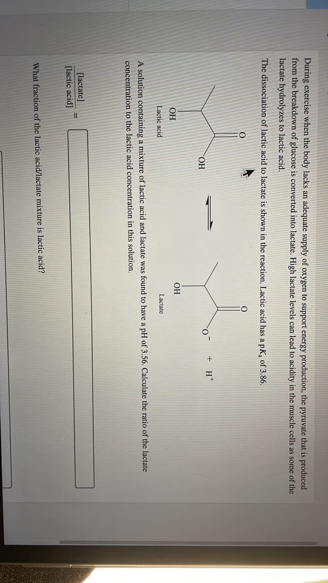 During exercise when the body lacks an adequate supply of oxygen to support energy production, the pyruvate that is produced
from the breakdown of glucose is converted into lactate. High lactate levels can lead to acidity in the muscle cells as some of the
lactate hydrolyzes to lactic acid.
The dissociation of lactic acid to lactate is shown in the reaction. Lactic acid has a pK₂ of 3.86.
+ H+
O™
OH
OH
OH
Lactic acid
Lactate
A solution containing a mixture of lactic acid and lactate was found to have a pH of 3.56. Calculate the ratio of the lactate
concentration to the lactic acid concentration in this solution.
[lactate]
[lactic acid]
What fraction of the lactic acid/lactate mixture is lactic acid?