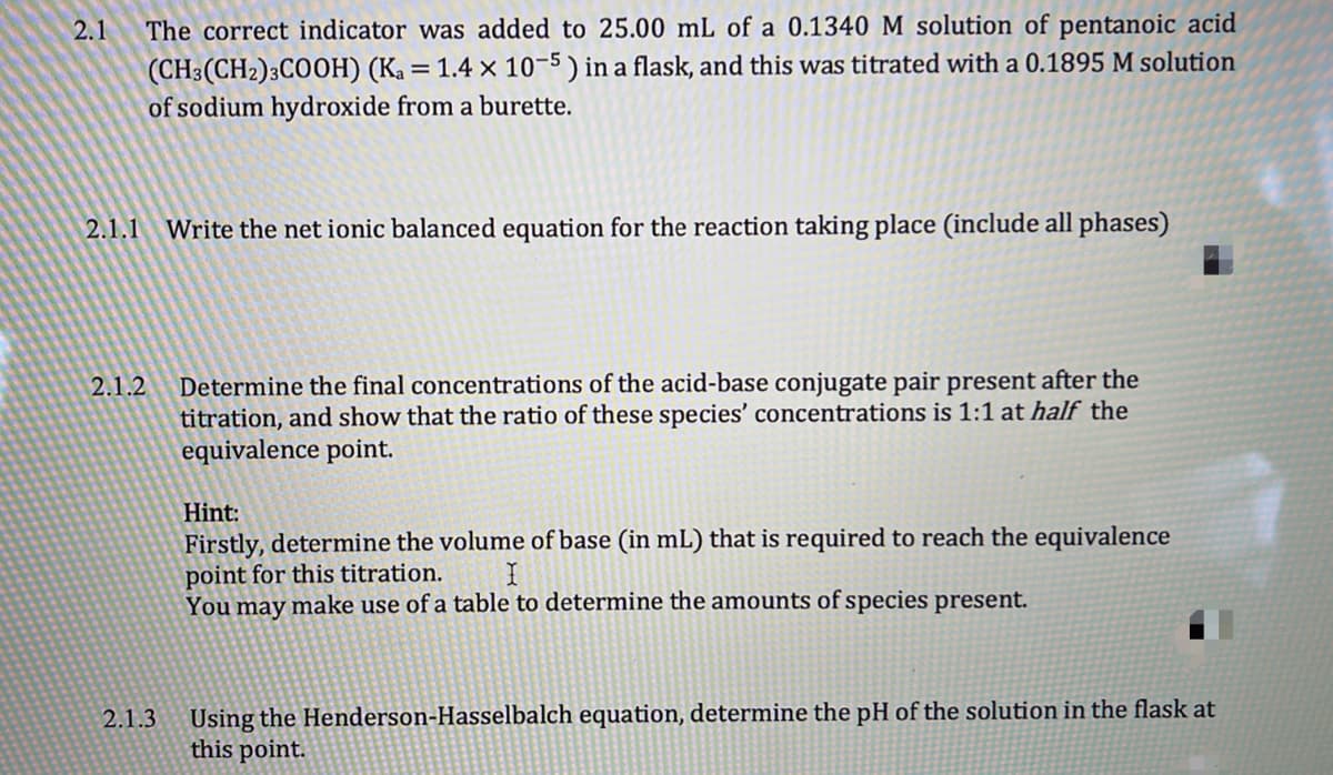 2.1
The correct indicator was added to 25.00 mL of a 0.1340 M solution of pentanoic acid
(CH3(CH2)3CO0H) (Ka = 1.4 × 10-5 ) in a flask, and this was titrated with a 0.1895 M solution
of sodium hydroxide from a burette.
2.1.1 Write the net ionic balanced equation for the reaction taking place (include all phases)
Determine the final concentrations of the acid-base conjugate pair present after the
titration, and show that the ratio of these species' concentrations is 1:1 at half the
equivalence point.
2.1.2
Hint:
Firstly, determine the volume of base (in mL) that is required to reach the equivalence
point for this titration.
You may make use of a table to determine the amounts of species present.
Using the Henderson-Hasselbalch equation, determine the pH of the solution in the flask at
this point.
2.1.3
