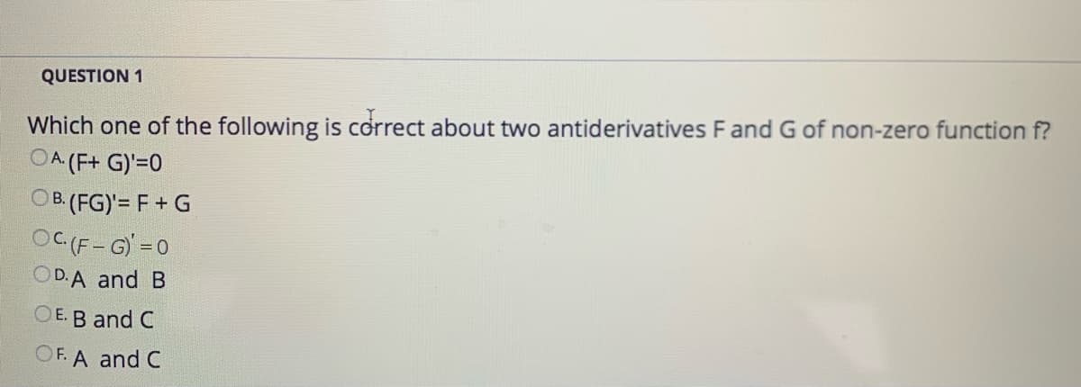 QUESTION 1
Which one of the following is correct about two antiderivatives F and G of non-zero function f?
OA (F+ G)'=0
OB. (FG)'= F + G
OC (F-G) =0
OD.A and B
OE. B and C
OF. A and C
