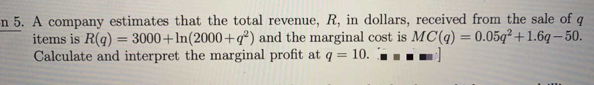 -n 5. A company estimates that the total revenue, R, in dollars, received from the sale of q
items is R(q) = 3000+ln(2000+q²) and the marginal cost is MC(q) = 0.05q² +1.6q – 50.
Calculate and interpret the marginal profit at q =
= 10.
