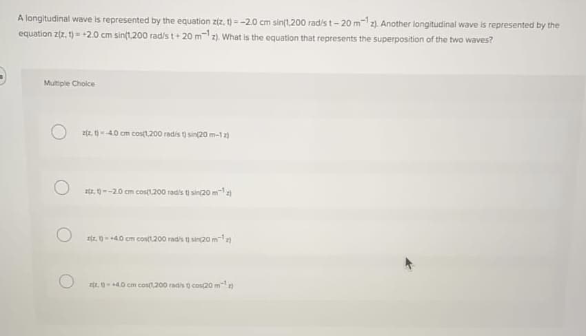A longitudinal wave is represented by the equation z(z, t) = -2.0 cm sin(1,200 rad/s t-20 m-12). Another longitudinal wave is represented by the
equation z(z, 1) = +2.0 cm sin(1,200 rad/s t+ 20 m- z). What is the equation that represents the superposition of the two waves?
Multiple Choice
ztz. -40 cm costl.200 radis t) sin(20 m-12)
ztz, 1 =-20 cm cost1.200 radis tj sin/20 m-12)
Iz. 0- -40 cm costt200 rad's t) sin(20 m)
zt. 1n - +40 cm cos1.200 radis () cos20 m
