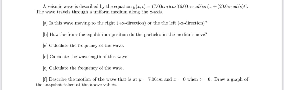 A seismic wave is described by the equation y(x, t) = (7.00cm)cos[(6.00 rrad/cm)x+ (20.0rrad/s)t].
The wave travels through a uniform medium along the x-axis.
[a] Is this wave moving to the right (+x-direction) or the the left (-x-direction)?
[b] How far from the equilibrium position do the particles in the medium move?
[c] Calculate the frequency of the wave.
[d] Calculate the wavelength of this wave.
[e] Calculate the frequency of the wave.
[f] Describe the motion of the wave that is at y = 7.00cm and x = 0 when t = 0. Draw a graph of
the snapshot taken at the above values.
