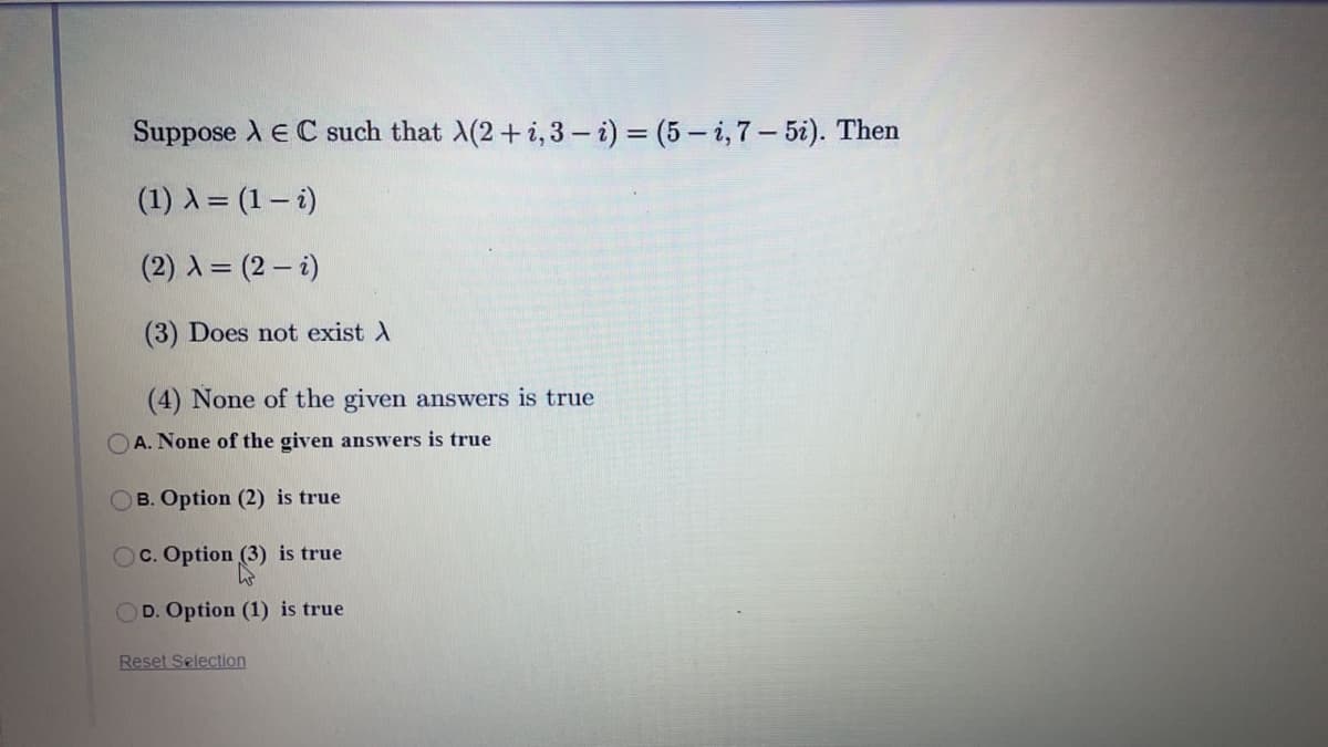 Suppose A E C such that A(2+i,3 – i) = (5 – i,7– 5i). Then
(1) A = (1– i)
(2) A = (2 - i)
(3) Does not exist A
(4) None of the given answers is true
A. None of the given answers is true
OB. Option (2) is true
OC. Option (3) is true
OD. Option (1) is true
Reset Selection
