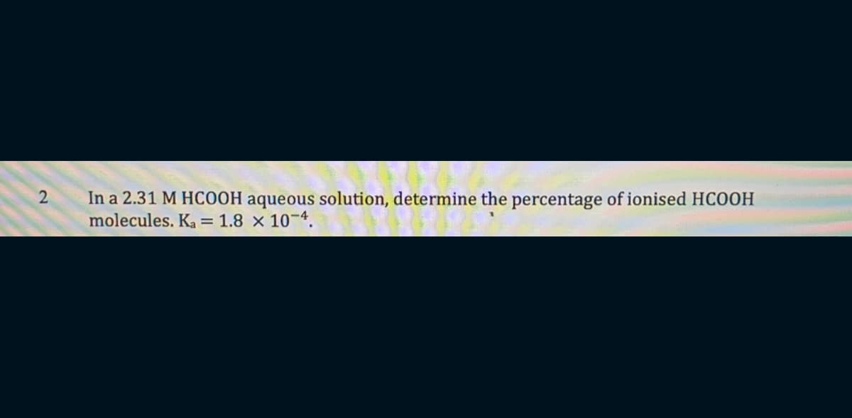 In a 2.31 M HCOOH aqueous solution, determine the percentage of ionised HCOOH
molecules. Ka = 1.8 × 10-4.
