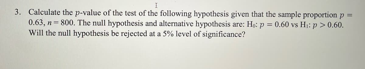 3. Calculate the p-value of the test of the following hypothesis given that the sample proportionp =
0.63, n= 800. The null hypothesis and alternative hypothesis are: Ho: p = 0.60 vs H1: p > 0.60.
Will the null hypothesis be rejected at a 5% level of significance?
