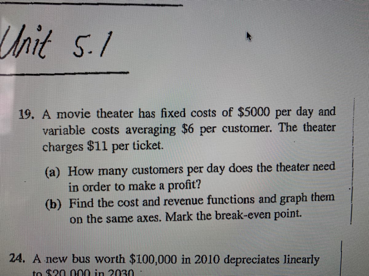 Unit 5.1
19. A movie theater has fixed costs of $5000 per day and
variable costs averaging $6 per customer. The theater
charges $11 per ticket.
(a) How many customers per day does the theater need
in order to make a profit?
(b) Find the cost and revenue functions and graph them
on the same axes. Mark the break-even point.
24. A new bus worth $100,000 in 2010 depreciates linearly
to $20 000 in 203n
