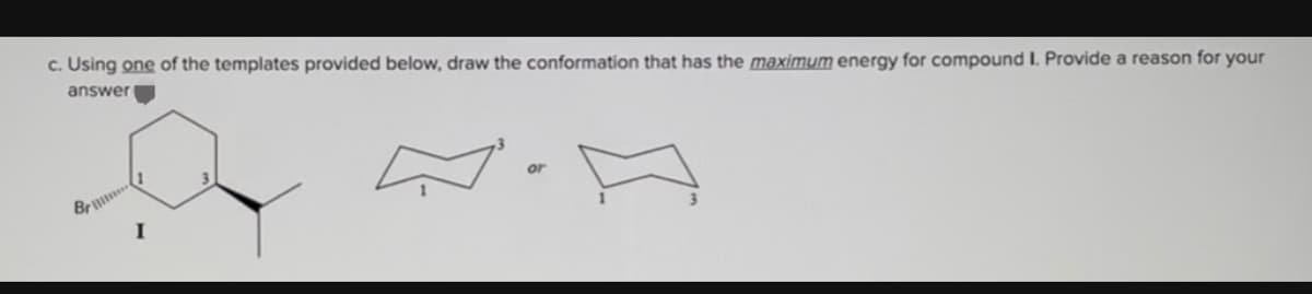 c. Using one of the templates provided below, draw the conformation that has the maximum energy for compound I. Provide a reason for your
answer
Br
or
