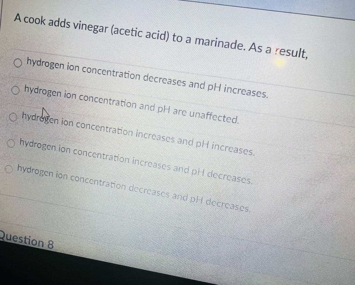 A cook adds vinegar (acetic acid) to a marinade. As a result,
hydrogen ion concentration decreases and pH increases.
hydrogen ion concentration and pH are unaffected.
hydrogen ion concentration increases and pH increases.
hydrogen ion concentration increases and pH decreases.
hydrogen ion concentration decreases and pH decreases.
Question 8