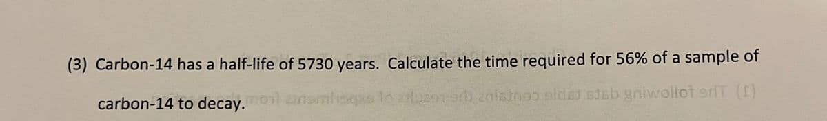 (3) Carbon-14 has a half-life of 5730 years. Calculate the time required for 56% of a sample of
carbon-14 to decay.moil unsmique to iluze-9b 2015000 sidst stab gniwollot dT (I)