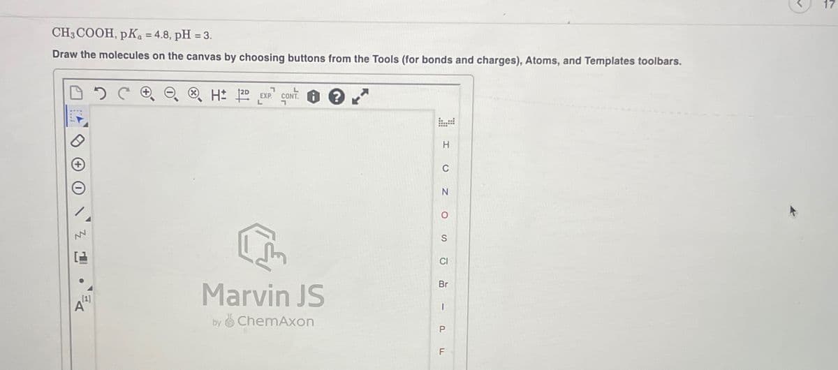 Z
CH3COOH, pKa = 4.8, pH = 3.
Draw the molecules on the canvas by choosing buttons from the Tools (for bonds and charges), Atoms, and Templates toolbars.
DC + ©
HD EXP CONT?
L
י
[1]
DE
Α
Marvin JS
by
ChemAxon
P
F
וד
Ω
CI
Br
I
S
о
C
N
H
1