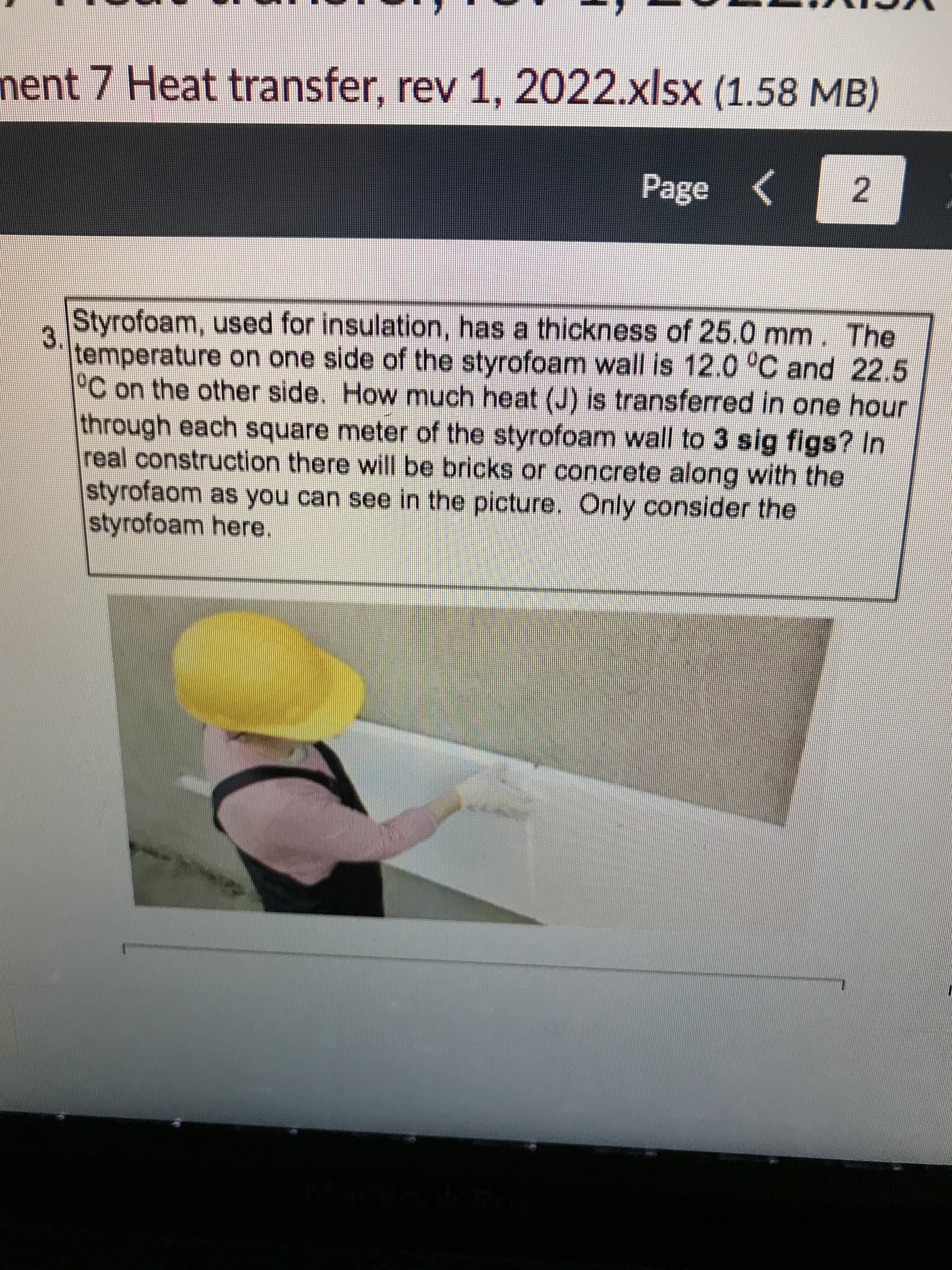 nent 7 Heat transfer, rev 1, 2022.xlsx (1.58 MB)
Page
2.
Styrofoam, used for insulation, has a thickness of 25.0 mm. The
temperature on one side of the styrofoam wall is 12.0 °C and 22.5
3.
°C on the other side. How much heat (J) is transferred in one hour
through each square meter of the styrofoam wall to 3 sig figs? In
real construction there will be bricks or concrete along with the
styrofaom as you can see in the picture. Only consider the
styrofoam here.
