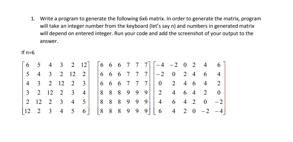 1. Write a program to generate the following 6x6 matrix. In order to generate the matrix, program
will take an integer number from the keyboard (let's say n) and numbers in generated matrix
will depend on entered integer. Run your code and add the screenshot of your output to the
answer.
If n=6
6.
5
4
3
2 12
6 6 6 7 7 7]
- 4 -2 0 2
4
5
4
3
12
6 6 6 7 7 7
- 2
2 4
4
4
12
2
3
|6 6 6 7 7 7
2
4 6
4
2
12
3
4
8 889
9 9
4
6 4
2
12
2
4
8 8 8 9 9 9
4
6.
4 2
- 2
12
3
4
6.
8 8 8 9 9 9
2 0 -2 - 4
4
3.
3.
2.
3.
