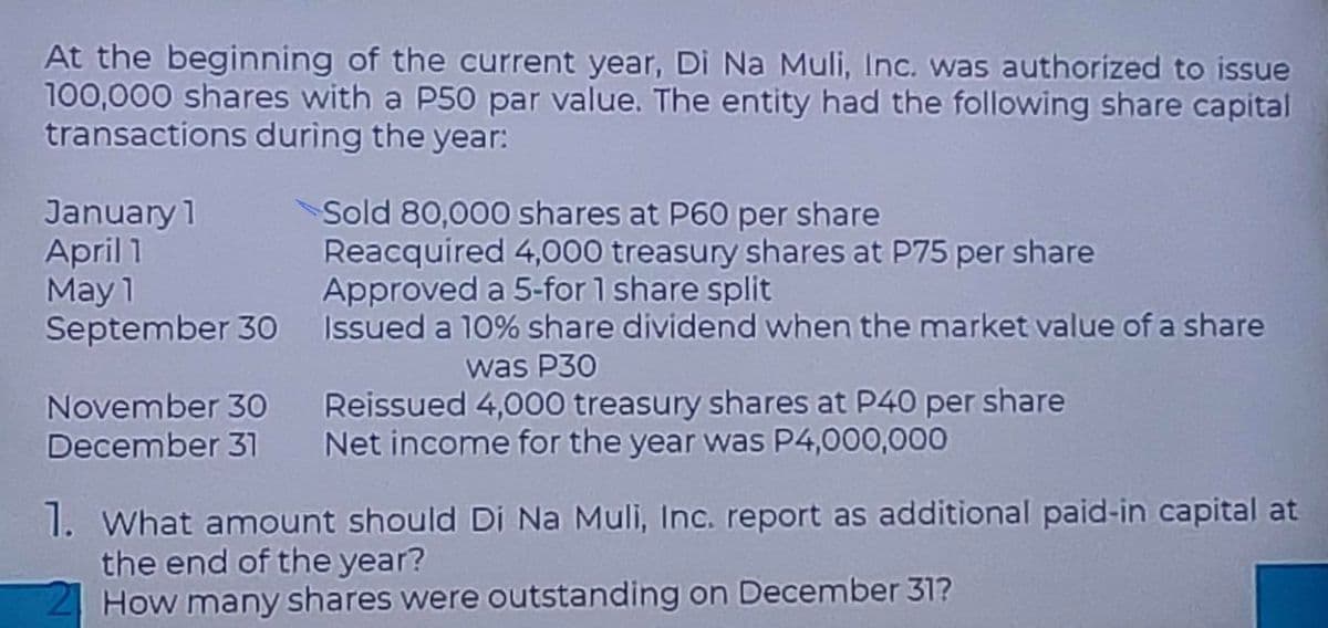 At the beginning of the current year, Di Na Muli, Inc. was authorized to issue
100,000 shares with a P50 par value. The entity had the following share capital
transactions during the year:
January 1
April 1
Sold 80,000 shares at P60 per share
May 1
Reacquired 4,000 treasury shares at P75 per share
Approved a 5-for 1 share split
September 30 Issued a 10% share dividend when the market value of a share
November 30
was P30
Reissued 4,000 treasury shares at P40 per share
December 31 Net income for the year was P4,000,000
1. What amount should Di Na Muli, Inc. report as additional paid-in capital at
the end of the year?
How many shares were outstanding on December 31?