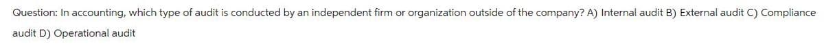 Question: In accounting, which type of audit is conducted by an independent firm or organization outside of the company? A) Internal audit B) External audit C) Compliance
audit D) Operational audit