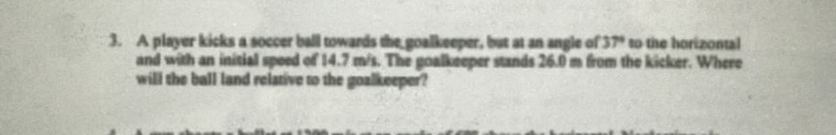 3. A player kicks a soccer ball towards the goalkeeper, but at an angle of37 to the horizontal
and with an initial speed of 14.7 m/s. The goalkeeper stands 26.0 m from the kicker. Where
will the ball land relative to the goalkeeper?
