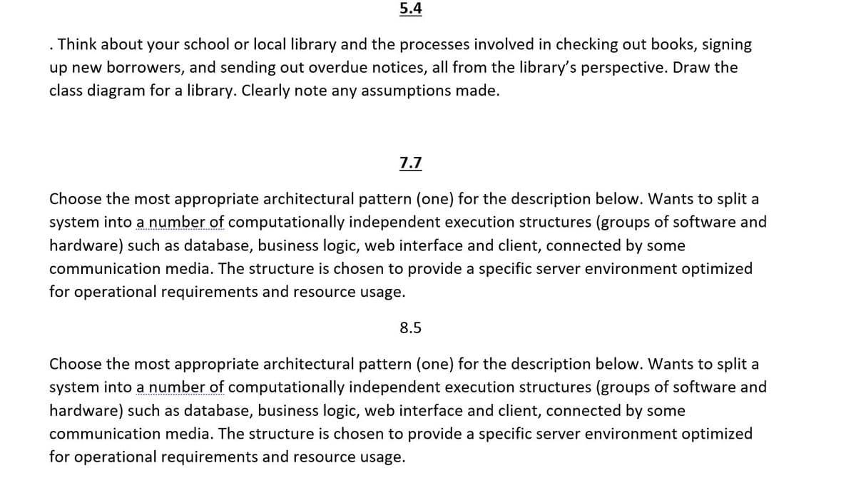 5.4
. Think about your school or local library and the processes involved in checking out books, signing
up new borrowers, and sending out overdue notices, all from the library's perspective. Draw the
class diagram for a library. Clearly note any assumptions made.
7.7
Choose the most appropriate architectural pattern (one) for the description below. Wants to split a
system into a number of computationally independent execution structures (groups of software and
hardware) such as database, business logic, web interface and client, connected by some
communication media. The structure is chosen to provide a specific server environment optimized
for operational requirements and resource usage.
8.5
Choose the most appropriate architectural pattern (one) for the description below. Wants to split a
system into a number of computationally independent execution structures (groups of software and
hardware) such as database, business logic, web interface and client, connected by some
communication media. The structure is chosen to provide a specific server environment optimized
for operational requirements and resource usage.
