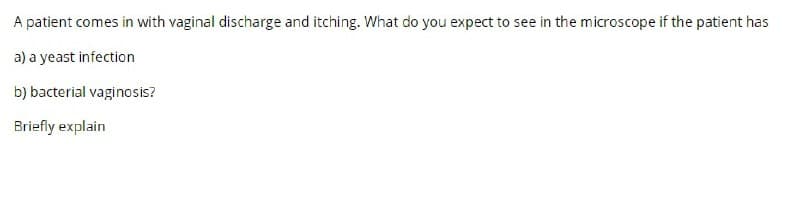 A patient comes in with vaginal discharge and itching. What do you expect to see in the microscope if the patient has
a) a yeast infection
b) bacterial vaginosis?
Briefly explain
