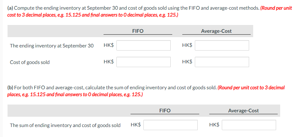 (a) Compute the ending inventory at September 30 and cost of goods sold using the FIFO and average-cost methods. (Round per unit
cost to 3 decimal places, e.g. 15.125 and final answers to O decimal places, e.g. 125.)
The ending inventory at September 30
Cost of goods sold
HK$
HK$
FIFO
The sum of ending inventory and cost of goods sold
HK$
HK$
(b) For both FIFO and average-cost, calculate the sum of ending inventory and cost of goods sold. (Round per unit cost to 3 decimal
places, e.g. 15.125 and final answers to O decimal places, e.g. 125.)
FIFO
HK$
Average-Cost
HK$
Average-Cost