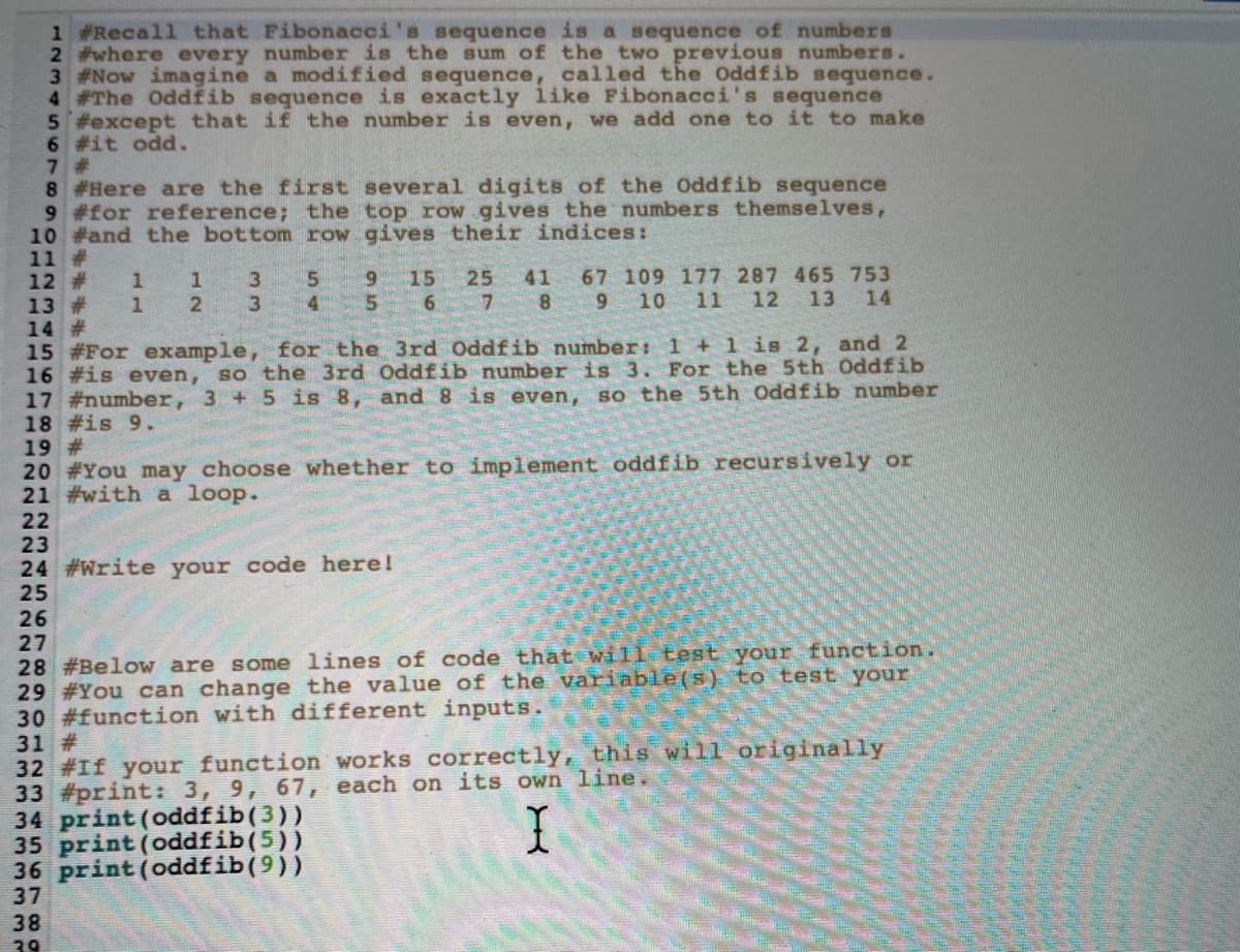 1 #Recall that Fibonacci's sequence is a sequence of numbers
2 #where every number is the sum of the two previous numbers.
3 #Now imagine a modified sequence, called the Oddfib sequence.
4 #The Oddfib sequence is exactly like Fibonacci's sequence
5 #except that if the number is even, we add one to it to make
6 #it odd.
7 #
8 #Here are the first several digits of the Oddfib sequence
9 #for reference; the top row gives the numbers themselves,
10 #and the bottom row gives their indices:
11 #
12 #
13 #
14 #
15 #For example, for the 3rd Oddfib number: 1+1is 2, and 2
16 #is even, so the 3rd Oddfib number is 3. For the 5th Oddfib
17 #number, 3 + 5 is 8, and 8 is even, so the 5th Oddfib number
18 #is 9.
19 #
20 #You may choose whether to implement oddfib recursively or
21 #with a loop.
6.
15
25 41
6.
7 8 9
67 109 177 287 465 753
11
1
3
3
4 5
10
12 13
14
22
23
24 #Write your code here!
25
26
27
28 #Below are some lines of code that will test your function.
29 #You can change the value of the variable(s) to test your
30 #function with different inputs.
31 #
32 #If your function works correctly, this will originally
33 #print: 3, 9, 67, each on its own line.
34 print (oddfib(3))
35 print (oddfib(5))
36 print (oddfib(9))
37
38
39
