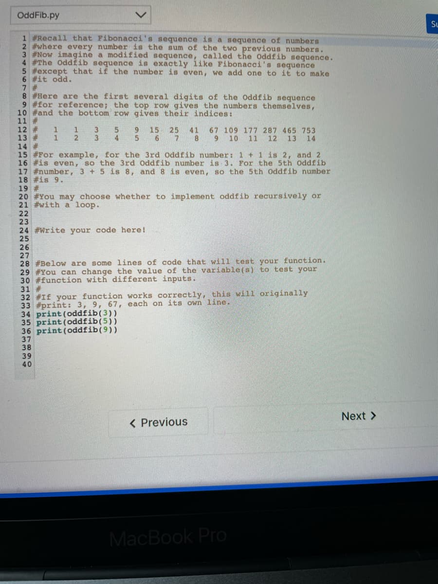 OddFib.py
Su
1 #Recall that Fibonacci's sequence is a sequence of numbers
2 #where every number is the sum of the two previous numbers.
3 #Now imagine a modified sequence, called the Oddfib sequence.
4 #The Oddfib sequence is exactly like Fibonacci's sequence
5 #except that if the number is even, we add one to it to make
6 #it odd.
7 #
8 #Here are the first several digits of the Oddfib sequence
9 #for reference; the top row gives the numbers themselves,
10 #and the bottom row gives their indices:
11 #
12 #
13 #
14 #
15 #For example, for the 3rd Oddfib number: 1 + 1 is 2, and 2
16 #is even, so the 3rd Oddfib number is 3. For the 5th Oddfib
17 #number, 3 +5 is 8, and 8 is even, so the 5th Oddfib number
18 #is 9.
19 #
20 #You may choose whether to implement oddfib recursively or
21 #with a loop.
9 15 25
1
1
3
5.
4
67 109 177 287 465 753
7 8 9 10 11 12 13 14
41
5.
6.
22
23
24 #Write your code here!
25
26
27
28 #Below are some lines of code that will test your function.
29 #You can change the value of the variable(s) to test your
30 #function with different inputs.
31 #
32 #If your function works correctly, this will originally
33 #print: 3, 9, 67, each on its own line.
34 print (oddfib(3))
35 print(oddfib(5))
36 print (oddfib(9))
37
38
39
40
Next >
< Previous
MacBook Pro

