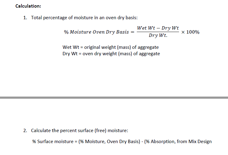 Calculation:
1. Total percentage of moisture in an oven dry basis:
Wet Wt – Dry Wt
% Moisture Oven Dry Basis =
x 100%
Dry Wt.
Wet Wt = original weight (mass) of aggregate
Dry Wt = oven dry weight (mass) of aggregate
2. Calculate the percent surface (free) moisture:
% Surface moisture = (% Moisture, Oven Dry Basis) - (% Absorption, from Mix Design
