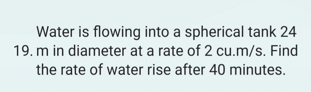 Water is flowing into a spherical tank 24
19. m in diameter at a rate of 2 cu.m/s. Find
the rate of water rise after 40 minutes.