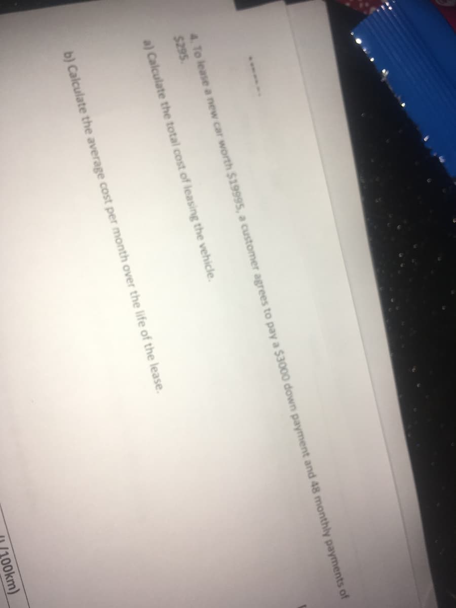 4. To lease a new car worth $19995, a customer agrees to pay a $3000 down payment and 48 monthly payments of
$295
a) Calculate the total cost of leasing the vehicle.
Calculate the average cost per month over the life of the lease.
O0km)
