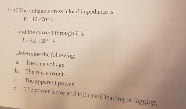 14.17 The voltage a cross a load impedance is
V = 12270° V
and the current through it is
I = 3Z- 20° A
Determine the following:
The rms voltage.
a.
b. The rms current.
The apparent power.
d. The power factor and indicate if leading or lagging.
C.
