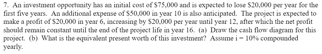 7. An investment opportunity has an initial cost of $75,000 and is expected to lose $20,000 per year for the
first five years. An additional expense of $50,000 in year 10 is also anticipated. The project is expected to
make a profit of $20,000 in year 6, increasing by $20,000 per year until year 12, after which the net profit
should remain constant until the end of the project life in year 16. (a) Draw the cash flow diagram for this
project. (b) What is the equivalent present worth of this investment? Assume i = 10% compounded
yearly.