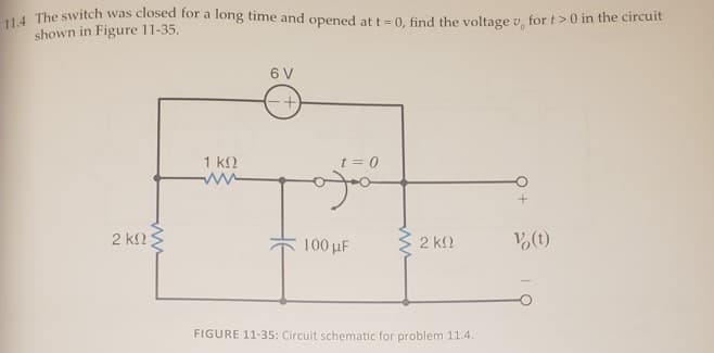 t The switch was closed for a long time and opened att=0. find the voltage v, for t >0 in the circuit
shown in Figure 11-35.
6 V
1 k.
t = 0
2 k2
100 uF
C 2 k2
V(t)
FIGURE 11-35: Circuit schematic for problem 11.4.
