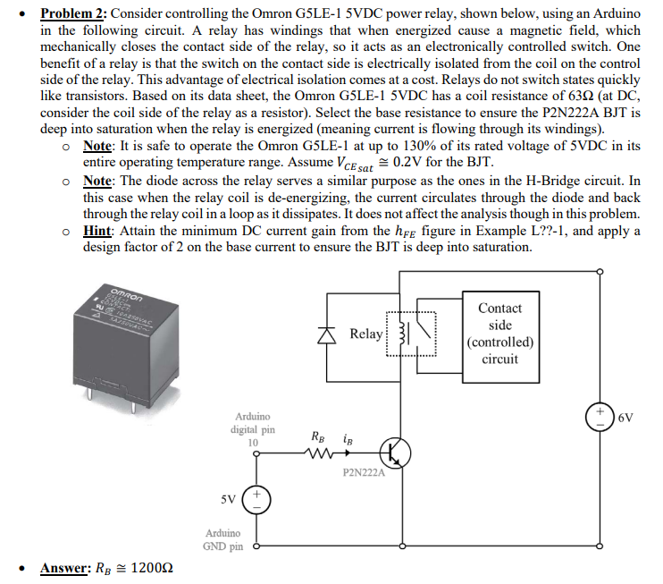 Problem 2: Consider controlling the Omron G5LE-1 5VDC power relay, shown below, using an Arduino
in the following circuit. A relay has windings that when energized cause a magnetic field, which
mechanically closes the contact side of the relay, so it acts as an electronically controlled switch. One
benefit of a relay is that the switch on the contact side is electrically isolated from the coil on the control
side of the relay. This advantage of electrical isolation comes at a cost. Relays do not switch states quickly
like transistors. Based on its data sheet, the Omron G5LE-1 5VDC has a coil resistance of 63N (at DC,
consider the coil side of the relay as a resistor). Select the base resistance to ensure the P2N222A BJT is
deep into saturation when the relay is energized (meaning current is flowing through its windings).
o Note: It is safe to operate the Omron G5LE-1 at up to 130% of its rated voltage of 5VDC in its
entire operating temperature range. Assume VcE sat = 0.2V for the BJT.
o Note: The diode across the relay serves a similar purpose as the ones in the H-Bridge circuit. In
this case when the relay coil is de-energizing, the current circulates through the diode and back
through the relay coil in a loop as it dissipates. It does not affect the analysis though in this problem.
o Hint: Attain the minimum DC current gain from the hfe figure in Example L??-1, and apply a
design factor of 2 on the base current to ensure the BJT is deep into saturation.
omRon
cakec
Contact
ASOVAC
side
Relay
(controlled)
circuit
6V
Arduino
digital pin
RB iR
10
P2N222A
5V
Arduino
GND pin
• Answer: Rg = 12002
