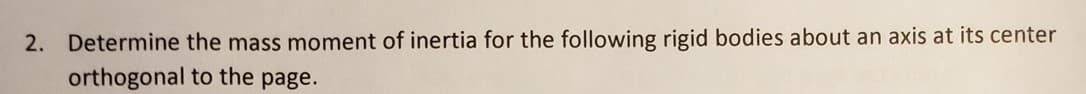 2. Determine the mass moment of inertia for the following rigid bodies about an axis at its center
orthogonal to the page.
