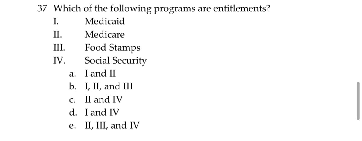 37 Which of the following programs are entitlements?
Medicaid
Medicare
I.
II.
III.
IV.
Food Stamps
Social Security
I and II
I, II, and III
C.
II and IV
d.
I and IV
e. II, III, and IV
a.
b.