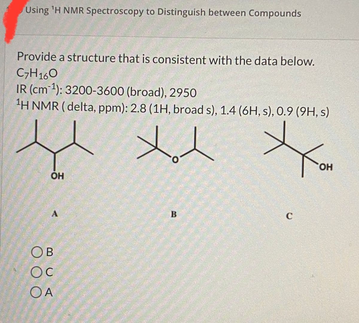 Using 'H NMR Spectroscopy to Distinguish between Compounds
Provide a structure that is consistent with the data below.
C7H160
IR (cm 1): 3200-3600 (broad), 2950
H NMR ( delta, ppm): 2.8 (1H, broad s), 1.4 (6H, s), 0.9 (9H, s)
HO,
OH
C
OB
Oc
OA
