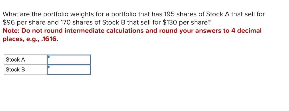 What are the portfolio weights for a portfolio that has 195 shares of Stock A that sell for
$96 per share and 170 shares of Stock B that sell for $130 per share?
Note: Do not round intermediate calculations and round your answers to 4 decimal
places, e.g., .1616.
Stock A
Stock B