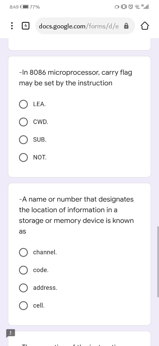 8:49 II
77%
4
docs.google.com/forms/d/e A
-In 8086 microprocessor, carry flag
may be set by the instruction
LEA.
CWD.
SUB.
NOT.
-A name or number that designates
the location of information in a
storage or memory device is known
as
channel.
code.
address.
cell.
TI
