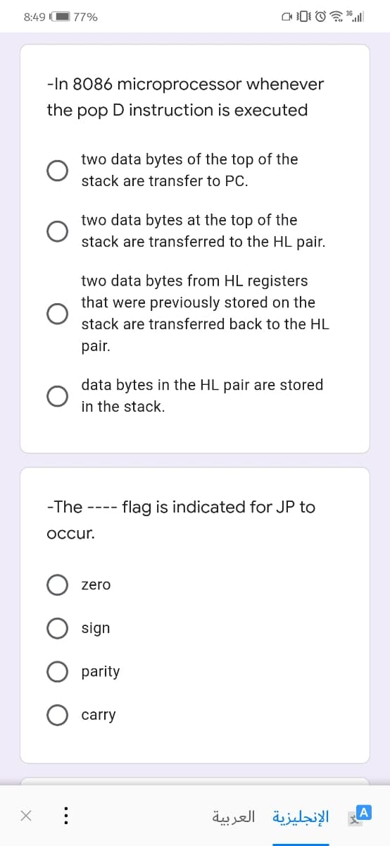 8:49 I
77%
-In 8086 microprocessor whenever
the pop D instruction is executed
two data bytes of the top of the
stack are transfer to PC.
two data bytes at the top of the
stack are transferred to the HL pair.
two data bytes from HL registers
that were previously stored on the
stack are transferred back to the HL
pair.
data bytes in the HL pair are stored
in the stack.
-The
- flag is indicated for JP to
----
Occur.
zero
sign
parity
carry
الإنجليزية العربية

