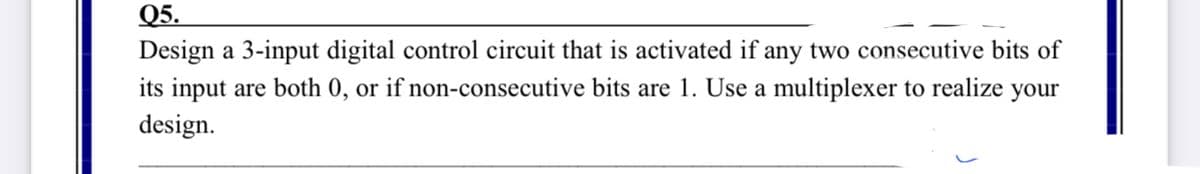 Q5.
Design a 3-input digital control circuit that is activated if any two consecutive bits of
its input are both 0, or if non-consecutive bits are 1. Use a multiplexer to realize your
design.
