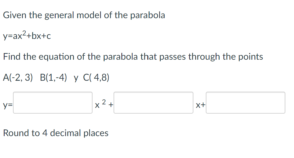 Given the general model of the parabola
y=ax²+bx+c
Find the equation of the parabola that passes through the points
A(-2, 3) B(1,-4)
C(4,8)
y=
x² +
Round to 4 decimal places
X+